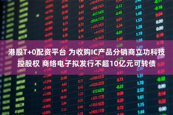 港股T+0配资平台 为收购IC产品分销商立功科技控股权 商络电子拟发行不超10亿元可转债