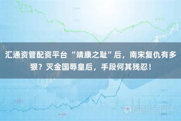 汇通资管配资平台 “靖康之耻”后，南宋复仇有多狠？灭金国辱皇后，手段何其残忍！