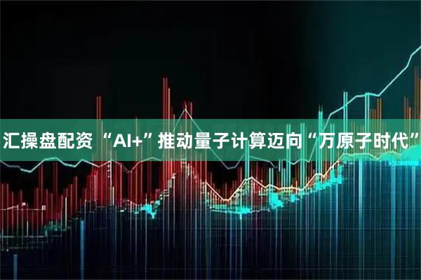 汇操盘配资 “AI+”推动量子计算迈向“万原子时代”
