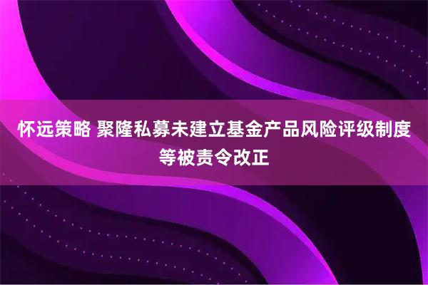 怀远策略 聚隆私募未建立基金产品风险评级制度等被责令改正