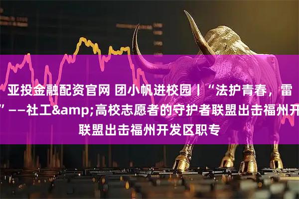 亚投金融配资官网 团小帆进校园丨“法护青春，雷霆守护！”——社工&高校志愿者的守护者联盟出击福州开发区职专