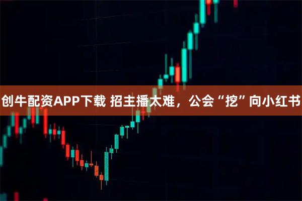 创牛配资APP下载 招主播太难，公会“挖”向小红书