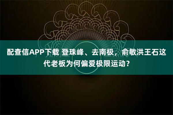 配查信APP下载 登珠峰、去南极，俞敏洪王石这代老板为何偏爱极限运动？
