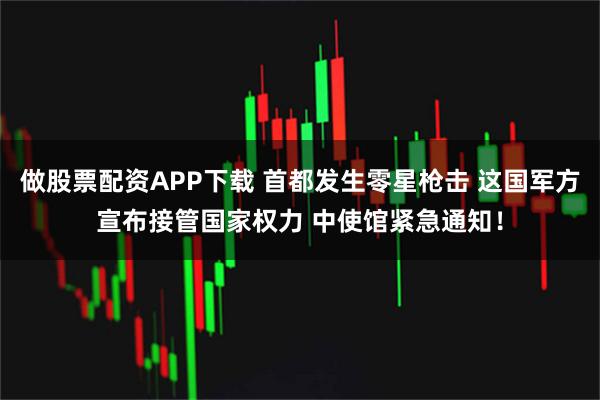 做股票配资APP下载 首都发生零星枪击 这国军方宣布接管国家权力 中使馆紧急通知！
