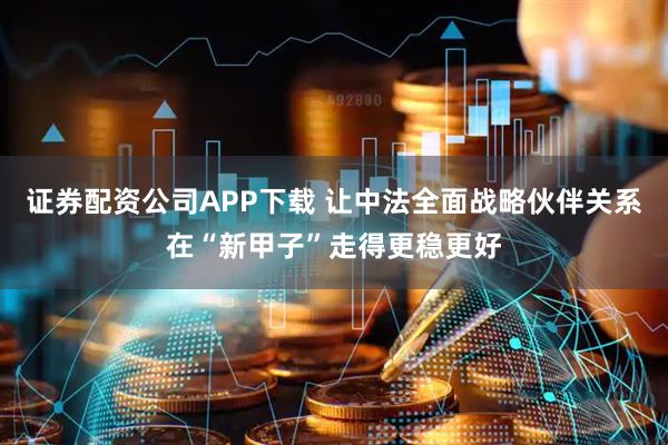 证券配资公司APP下载 让中法全面战略伙伴关系在“新甲子”走得更稳更好