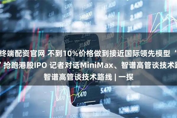 终端配资官网 不到10%价格做到接近国际领先模型 “AI六小虎”抢跑港股IPO 记者对话MiniMax、智谱高管谈技术路线 | 一探