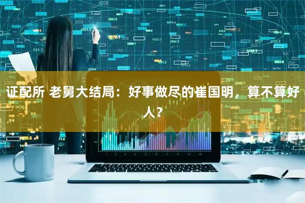 证配所 老舅大结局：好事做尽的崔国明，算不算好人？