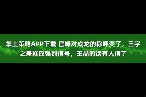 掌上策略APP下载 官媒对成龙的称呼变了，三字之差释放强烈信号，王晶的话有人信了