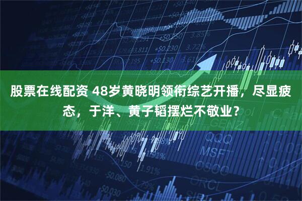 股票在线配资 48岁黄晓明领衔综艺开播，尽显疲态，于洋、黄子韬摆烂不敬业？