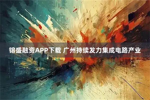 镕盛融资APP下载 广州持续发力集成电路产业
