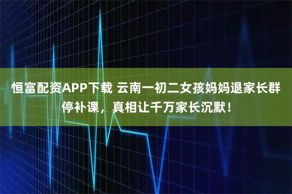 恒富配资APP下载 云南一初二女孩妈妈退家长群停补课，真相让千万家长沉默！