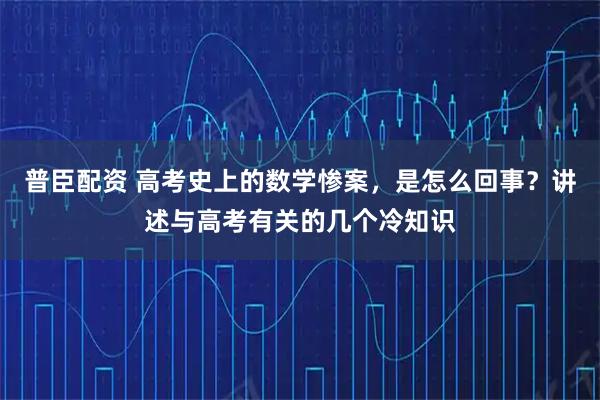 普臣配资 高考史上的数学惨案，是怎么回事？讲述与高考有关的几个冷知识