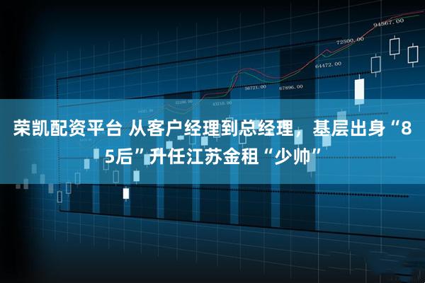 荣凯配资平台 从客户经理到总经理，基层出身“85后”升任江苏金租“少帅”