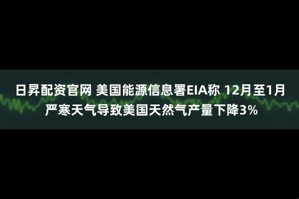 日昇配资官网 美国能源信息署EIA称 12月至1月 严寒天气导致美国天然气产量下降3%