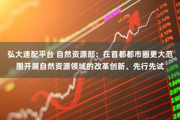 弘大速配平台 自然资源部：在首都都市圈更大范围开展自然资源领域的改革创新、先行先试