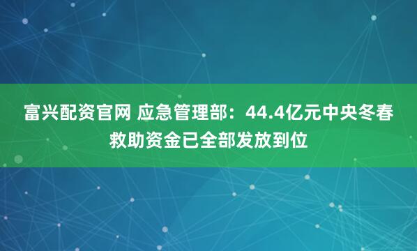 富兴配资官网 应急管理部：44.4亿元中央冬春救助资金已全部发放到位