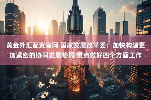黄金外汇配资官网 国家发展改革委：加快构建更加紧密的协同发展格局 重点做好四个方面工作